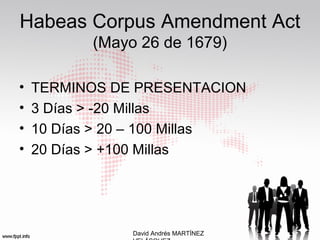 Habeas Corpus Amendment Act
(Mayo 26 de 1679)
• TERMINOS DE PRESENTACION
• 3 Días > -20 Millas
• 10 Días > 20 – 100 Millas
• 20 Días > +100 Millas
David Andrés MARTÍNEZ
 