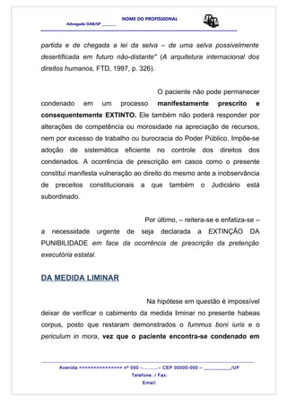 NOME DO PROFISSIONAL
Advogado OAB/SP _________
__________________________________________________
partida e de chegada a lei da selva – de uma selva possivelmente
desertificada em futuro não-distante" (A arquitetura internacional dos
direitos humanos, FTD, 1997, p. 326).
O paciente não pode permanecer
condenado em um processo manifestamente prescrito e
consequentemente EXTINTO. Ele também não poderá responder por
alterações de competência ou morosidade na apreciação de recursos,
nem por excesso de trabalho ou burocracia do Poder Público. Impõe-se
adoção de sistemática eficiente no controle dos direitos dos
condenados. A ocorrência de prescrição em casos como o presente
constitui manifesta vulneração ao direito do mesmo ante a inobservância
de preceitos constitucionais a que também o Judiciário está
subordinado.
Por último, – reitera-se e enfatiza-se –
a necessidade urgente de seja declarada a EXTINÇÃO DA
PUNIBILIDADE em face da ocorrência de prescrição da pretenção
executória estatal.
DA MEDIDA LIMINAR
Na hipótese em questão é impossível
deixar de verificar o cabimento da medida liminar no presente habeas
corpus, posto que restaram demonstrados o fummus boni iuris e o
periculum in mora, vez que o paciente encontra-se condenado em
_______________________________________________________________________________________
Avenida >>>>>>>>>>>>>>> nº 000 –..........– CEP 00000-000 – ___________/UF
Telefone: / Fax:
Email:
 