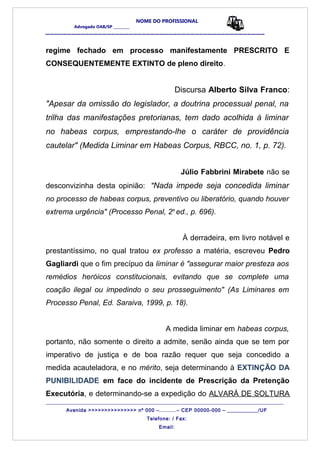 NOME DO PROFISSIONAL
Advogado OAB/SP _________
__________________________________________________
regime fechado em processo manifestamente PRESCRITO E
CONSEQUENTEMENTE EXTINTO de pleno direito.
Discursa Alberto Silva Franco:
"Apesar da omissão do legislador, a doutrina processual penal, na
trilha das manifestações pretorianas, tem dado acolhida à liminar
no habeas corpus, emprestando-lhe o caráter de providência
cautelar" (Medida Liminar em Habeas Corpus, RBCC, no. 1, p. 72).
Júlio Fabbrini Mirabete não se
desconvizinha desta opinião: "Nada impede seja concedida liminar
no processo de habeas corpus, preventivo ou liberatório, quando houver
extrema urgência" (Processo Penal, 2a
ed., p. 696).
À derradeira, em livro notável e
prestantíssimo, no qual tratou ex professo a matéria, escreveu Pedro
Gagliardi que o fim precípuo da liminar é "assegurar maior presteza aos
remédios heróicos constitucionais, evitando que se complete uma
coação ilegal ou impedindo o seu prosseguimento" (As Liminares em
Processo Penal, Ed. Saraiva, 1999, p. 18).
A medida liminar em habeas corpus,
portanto, não somente o direito a admite, senão ainda que se tem por
imperativo de justiça e de boa razão requer que seja concedido a
medida acauteladora, e no mérito, seja determinando à EXTINÇÃO DA
PUNIBILIDADE em face do incidente de Prescrição da Pretenção
Executória, e determinando-se a expedição do ALVARÁ DE SOLTURA
_______________________________________________________________________________________
Avenida >>>>>>>>>>>>>>> nº 000 –..........– CEP 00000-000 – ___________/UF
Telefone: / Fax:
Email:
 