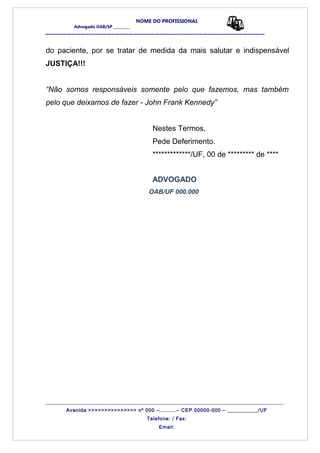 NOME DO PROFISSIONAL
Advogado OAB/SP _________
__________________________________________________
do paciente, por se tratar de medida da mais salutar e indispensável
JUSTIÇA!!!
“Não somos responsáveis somente pelo que fazemos, mas também
pelo que deixamos de fazer - John Frank Kennedy”
Nestes Termos,
Pede Deferimento.
*************/UF, 00 de ********* de ****
ADVOGADO
OAB/UF 000.000
_______________________________________________________________________________________
Avenida >>>>>>>>>>>>>>> nº 000 –..........– CEP 00000-000 – ___________/UF
Telefone: / Fax:
Email:
 