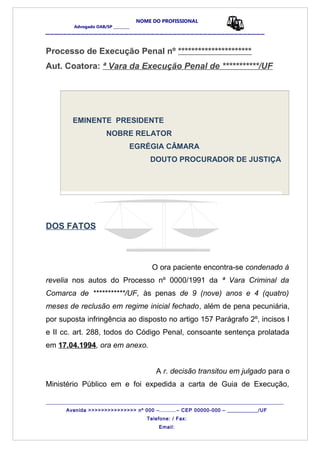 NOME DO PROFISSIONAL
Advogado OAB/SP _________
__________________________________________________
Processo de Execução Penal nº **********************
Aut. Coatora: ª Vara da Execução Penal de ***********/UF
EMINENTE PRESIDENTE
NOBRE RELATOR
EGRÉGIA CÂMARA
DOUTO PROCURADOR DE JUSTIÇA
DOS FATOS
O ora paciente encontra-se condenado á
revelia nos autos do Processo nº 0000/1991 da ª Vara Criminal da
Comarca de ***********/UF, às penas de 9 (nove) anos e 4 (quatro)
meses de reclusão em regime inicial fechado, além de pena pecuniária,
por suposta infringência ao disposto no artigo 157 Parágrafo 2º, incisos I
e II cc. art. 288, todos do Código Penal, consoante sentença prolatada
em 17.04.1994, ora em anexo.
A r. decisão transitou em julgado para o
Ministério Público em e foi expedida a carta de Guia de Execução,
_______________________________________________________________________________________
Avenida >>>>>>>>>>>>>>> nº 000 –..........– CEP 00000-000 – ___________/UF
Telefone: / Fax:
Email:
 