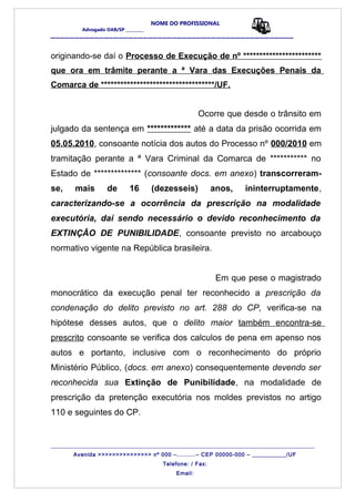 NOME DO PROFISSIONAL
Advogado OAB/SP _________
__________________________________________________
originando-se daí o Processo de Execução de nº ************************
que ora em trâmite perante a ª Vara das Execuções Penais da
Comarca de ***********************************/UF.
Ocorre que desde o trânsito em
julgado da sentença em ************* até a data da prisão ocorrida em
05.05.2010, consoante notícia dos autos do Processo nº 000/2010 em
tramitação perante a ª Vara Criminal da Comarca de *********** no
Estado de ************** (consoante docs. em anexo) transcorreram-
se, mais de 16 (dezesseis) anos, ininterruptamente,
caracterizando-se a ocorrência da prescrição na modalidade
executória, daí sendo necessário o devido reconhecimento da
EXTINÇÃO DE PUNIBILIDADE, consoante previsto no arcabouço
normativo vigente na República brasileira.
Em que pese o magistrado
monocrático da execução penal ter reconhecido a prescrição da
condenação do delito previsto no art. 288 do CP, verifica-se na
hipótese desses autos, que o delito maior também encontra-se
prescrito consoante se verifica dos calculos de pena em apenso nos
autos e portanto, inclusive com o reconhecimento do próprio
Ministério Público, (docs. em anexo) consequentemente devendo ser
reconhecida sua Extinção de Punibilidade, na modalidade de
prescrição da pretenção executória nos moldes previstos no artigo
110 e seguintes do CP.
_______________________________________________________________________________________
Avenida >>>>>>>>>>>>>>> nº 000 –..........– CEP 00000-000 – ___________/UF
Telefone: / Fax:
Email:
 