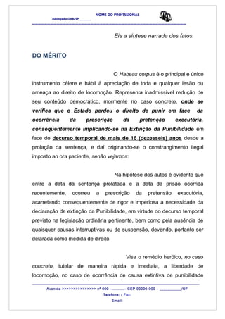 NOME DO PROFISSIONAL
Advogado OAB/SP _________
__________________________________________________
Eis a síntese narrada dos fatos.
DO MÉRITO
O Habeas corpus é o principal e único
instrumento célere e hábil à apreciação de toda e qualquer lesão ou
ameaça ao direito de locomoção. Representa inadmissível redução de
seu conteúdo democrático, mormente no caso concreto, onde se
verifica que o Estado perdeu o direito de punir em face da
ocorrência da prescrição da pretenção executória,
consequentemente implicando-se na Extinção da Punibilidade em
face do decurso temporal de mais de 16 (dezesseis) anos desde a
prolação da sentença, e daí originando-se o constrangimento ilegal
imposto ao ora paciente, senão vejamos:
Na hipótese dos autos é evidente que
entre a data da sentença prolatada e a data da prisão ocorrida
recentemente, ocorreu a prescrição da pretensão executória,
acarretando consequentemente de rigor e imperiosa a necessidade da
declaração de extinção da Punibilidade, em virtude do decurso temporal
previsto na legislação ordinária pertinente, bem como pela ausência de
quaisquer causas interruptivas ou de suspensão, devendo, portanto ser
delarada como medida de direito.
Visa o remédio heróico, no caso
concreto, tutelar de maneira rápida e imediata, a liberdade de
locomoção, no caso de ocorrência de causa extintiva de punibilidade
_______________________________________________________________________________________
Avenida >>>>>>>>>>>>>>> nº 000 –..........– CEP 00000-000 – ___________/UF
Telefone: / Fax:
Email:
 