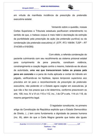 NOME DO PROFISSIONAL
Advogado OAB/SP _________
__________________________________________________
em virtude de manifesta incidência de prescrição da pretensão
executória estatal.
Versando sobre a questão, nossas
Cortes Superiores e Tribunais estaduais pacificaram entendimento no
sentido de que, o habeas corpus é meio hábil à decretação da extinção
da punibilidade pela prescrição da ação (da pretensão punitiva) ou da
condenação (da pretensão executória) cf. (STF, RTJ 106/94; TJSP – RT
514/306 e 619/295).
Com efeito, a referida condenação do
paciente culminando com seu recolhimento ao sistema prisional estatal
para cumprimento de pena prescrita, constituem violência,
constrangimento e coação ilegais contra o mesmo, tratando-se de abuso
de autoridade, uma vez que transcorreram todos os prazos pela
pena em concreto e a pena de multa aplicada a contar do trânsito em
julgado, verificando-se na hipótese, lapsos temporais superiores aos
previstos em lei para o reconhecimento da prescrição da pretensão
executória, não podendo vir o Estado agora cogitar em executá-las, já
que não o fez nos prazos que a lei determina, conforme prescrevem os
arts. 109, incs. IV a VI c/c 110 e 112, inc., I do CP e arts. 114 c/c 118, do
mesmo pergaminho legal.
O legislador constituinte, no primeiro
artigo da Constituição da República explicita que o Estado Democrático
de Direito, (...) tem como fundamento a dignidade da pessoa humana
(inc. III), além do que a Carta Magna garante que todos são iguais
_______________________________________________________________________________________
Avenida >>>>>>>>>>>>>>> nº 000 –..........– CEP 00000-000 – ___________/UF
Telefone: / Fax:
Email:
 