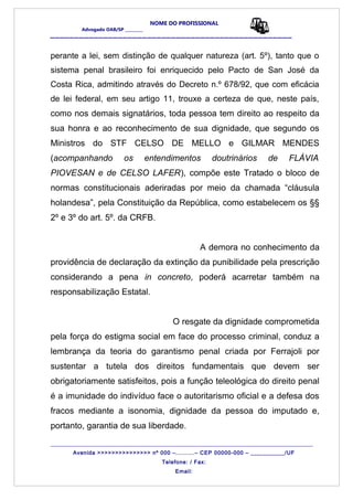 NOME DO PROFISSIONAL
Advogado OAB/SP _________
__________________________________________________
perante a lei, sem distinção de qualquer natureza (art. 5º), tanto que o
sistema penal brasileiro foi enriquecido pelo Pacto de San José da
Costa Rica, admitindo através do Decreto n.º 678/92, que com eficácia
de lei federal, em seu artigo 11, trouxe a certeza de que, neste país,
como nos demais signatários, toda pessoa tem direito ao respeito da
sua honra e ao reconhecimento de sua dignidade, que segundo os
Ministros do STF CELSO DE MELLO e GILMAR MENDES
(acompanhando os entendimentos doutrinários de FLÁVIA
PIOVESAN e de CELSO LAFER), compõe este Tratado o bloco de
normas constitucionais aderiradas por meio da chamada “cláusula
holandesa”, pela Constituição da República, como estabelecem os §§
2º e 3º do art. 5º. da CRFB.
A demora no conhecimento da
providência de declaração da extinção da punibilidade pela prescrição
considerando a pena in concreto, poderá acarretar também na
responsabilização Estatal.
O resgate da dignidade comprometida
pela força do estigma social em face do processo criminal, conduz a
lembrança da teoria do garantismo penal criada por Ferrajoli por
sustentar a tutela dos direitos fundamentais que devem ser
obrigatoriamente satisfeitos, pois a função teleológica do direito penal
é a imunidade do indivíduo face o autoritarismo oficial e a defesa dos
fracos mediante a isonomia, dignidade da pessoa do imputado e,
portanto, garantia de sua liberdade.
_______________________________________________________________________________________
Avenida >>>>>>>>>>>>>>> nº 000 –..........– CEP 00000-000 – ___________/UF
Telefone: / Fax:
Email:
 
