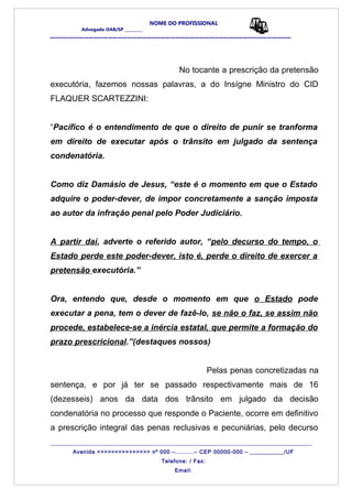 NOME DO PROFISSIONAL
Advogado OAB/SP _________
__________________________________________________
No tocante a prescrição da pretensão
executória, fazemos nossas palavras, a do Insígne Ministro do CID
FLAQUER SCARTEZZINI:
“Pacífico é o entendimento de que o direito de punir se tranforma
em direito de executar após o trânsito em julgado da sentença
condenatória.
Como diz Damásio de Jesus, “este é o momento em que o Estado
adquire o poder-dever, de impor concretamente a sanção imposta
ao autor da infração penal pelo Poder Judiciário.
A partir daí, adverte o referido autor, “pelo decurso do tempo, o
Estado perde este poder-dever, isto é, perde o direito de exercer a
pretensão executória.”
Ora, entendo que, desde o momento em que o Estado pode
executar a pena, tem o dever de fazê-lo, se não o faz, se assim não
procede, estabelece-se a inércia estatal, que permite a formação do
prazo prescricional.”(destaques nossos)
Pelas penas concretizadas na
sentença, e por já ter se passado respectivamente mais de 16
(dezesseis) anos da data dos trânsito em julgado da decisão
condenatória no processo que responde o Paciente, ocorre em definitivo
a prescrição integral das penas reclusivas e pecuniárias, pelo decurso
_______________________________________________________________________________________
Avenida >>>>>>>>>>>>>>> nº 000 –..........– CEP 00000-000 – ___________/UF
Telefone: / Fax:
Email:
 