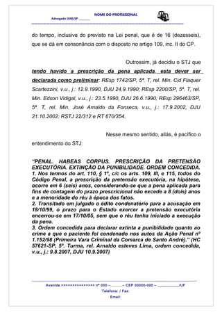 NOME DO PROFISSIONAL
Advogado OAB/SP _________
__________________________________________________
do tempo, inclusive do previsto na Lei penal, que é de 16 (dezesseis),
que se dá em consonância com o disposto no artigo 109, inc. II do CP.
Outrossim, já decidiu o STJ que
tendo havido a prescrição da pena aplicada, esta dever ser
declarada como preliminar: REsp 1742/SP, 5ª. T, rel. Min. Cid Flaquer
Scartezzini, v.u., j.: 12.9.1990, DJU 24.9.1990; REsp 2200/SP, 5ª. T, rel.
Min. Edson Vidigal, v.u., j.: 23.5.1990, DJU 26.6.1990; REsp 296463/SP,
5ª. T, rel. Min. José Arnaldo da Fonseca, v.u., j.: 17.9.2002, DJU
21.10.2002; RSTJ 22/312 e RT 670/354.
Nesse mesmo sentido, aliás, é pacífico o
entendimento do STJ:
“PENAL. HABEAS CORPUS. PRESCRIÇÃO DA PRETENSÃO
EXECUTÓRIA. EXTINÇÃO DA PUNIBILIDADE. ORDEM CONCEDIDA.
1. Nos termos do art. 110, § 1º, c/c os arts. 109, III, e 115, todos do
Código Penal, a prescrição da pretensão executória, na hipótese,
ocorre em 6 (seis) anos, considerando-se que a pena aplicada para
fins de contagem do prazo prescricional não excede a 8 (dois) anos
e a menoridade do réu à época dos fatos.
2. Transitado em julgado o édito condenatório para a acusação em
18/10/99, o prazo para o Estado exercer a pretensão executória
encerrou-se em 17/10/05, sem que o réu tenha iniciado a execução
da pena.
3. Ordem concedida para declarar extinta a punibilidade quanto ao
crime a que o paciente foi condenado nos autos da Ação Penal nº
1.152/98 (Primeira Vara Criminal da Comarca de Santo André).” (HC
57621-SP, 5ª. Turma, rel. Arnaldo esteves Lima, ordem concedida,
v.u., j.: 9.8.2007, DJU 10.9.2007)
_______________________________________________________________________________________
Avenida >>>>>>>>>>>>>>> nº 000 –..........– CEP 00000-000 – ___________/UF
Telefone: / Fax:
Email:
 