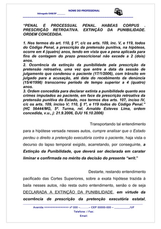 NOME DO PROFISSIONAL
Advogado OAB/SP _________
__________________________________________________
“PENAL E PROCESSUAL PENAL. HABEAS CORPUS .
PRESCRIÇÃO RETROATIVA. EXTINÇÃO DA PUNIBILIDADE.
ORDEM CONCEDIDA.
1. Nos termos do art. 110, § 1º, c/c os arts. 109, inc. V, e 119, todos
do Código Penal, a prescrição da pretensão punitiva, na hipótese,
ocorre em 4 (quatro) anos, tendo em vista que a pena aplicada para
fins de contagem do prazo prescricional não excede a 2 (dois)
anos.
2. Ocorrência da extinção da punibilidade pela prescrição da
pretensão retroativa, uma vez que entre a data da sessão de
julgamento que condenou o paciente (17/1/2006), com trânsito em
julgado para a acusação, até data do recebimento da denúncia
(15/4/1996) transcorreu período de tempo superior a 4 (quatro)
anos.
3. Ordem concedida para declarar extinta a punibilidade quanto aos
crimes imputados ao paciente, em face da prescrição retroativa da
pretensão punitiva do Estado, nos termos dos arts. 107, inciso IV,
c/c os arts. 109, inciso V; 110, § 1º, e 119 todos do Código Penal.”
(HC 56444/MG, 5ª. Turma, rel. Arnaldo Esteves Lima, ordem
concedida, v.u., j: 21.9.2006, DJU 16.10.2006)
Transportando tal entendimento
para a hipótese versada nesses autos, cumpre analisar que o Estado
perdeu o direito a pretenção executória contra o paciente, haja vista o
decurso do lapso temporal exigido, acarretando, por conseguinte, a
Extinção da Punibilidade, que deverá ser declarada em carater
liminar e confirmada no mérito da decisão do presente “writ.”
Destarte, restando entendimento
pacificado das Cortes Superiores, sobre a exata hipótese trazida à
baila nesses autos, não resta outro entendimento, senão o de seja
DECLARADA A EXTINÇÃO DA PUNIBILIDADE, em virtude da
ocorrência de prescrição da pretenção executória estatal,
_______________________________________________________________________________________
Avenida >>>>>>>>>>>>>>> nº 000 –..........– CEP 00000-000 – ___________/UF
Telefone: / Fax:
Email:
 