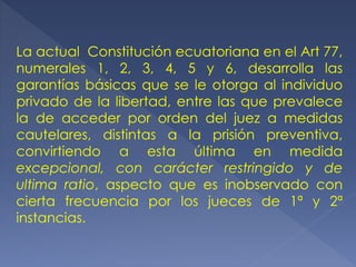 La actual Constitución ecuatoriana en el Art 77,
numerales 1, 2, 3, 4, 5 y 6, desarrolla las
garantías básicas que se le otorga al individuo
privado de la libertad, entre las que prevalece
la de acceder por orden del juez a medidas
cautelares, distintas a la prisión preventiva,
convirtiendo a esta última en medida
excepcional, con carácter restringido y de
ultima ratio, aspecto que es inobservado con
cierta frecuencia por los jueces de 1ª y 2ª
instancias.
 