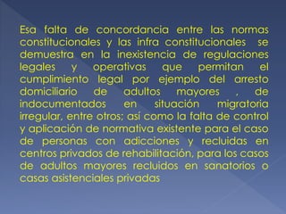 Esa falta de concordancia entre las normas
constitucionales y las infra constitucionales se
demuestra en la inexistencia de regulaciones
legales y operativas que permitan el
cumplimiento legal por ejemplo del arresto
domiciliario de adultos mayores , de
indocumentados en situación migratoria
irregular, entre otros; así como la falta de control
y aplicación de normativa existente para el caso
de personas con adicciones y recluidas en
centros privados de rehabilitación, para los casos
de adultos mayores recluidos en sanatorios o
casas asistenciales privadas
 