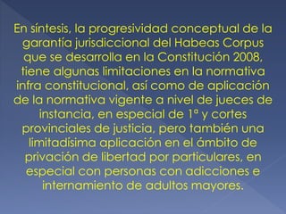En síntesis, la progresividad conceptual de la
garantía jurisdiccional del Habeas Corpus
que se desarrolla en la Constitución 2008,
tiene algunas limitaciones en la normativa
infra constitucional, así como de aplicación
de la normativa vigente a nivel de jueces de
instancia, en especial de 1ª y cortes
provinciales de justicia, pero también una
limitadísima aplicación en el ámbito de
privación de libertad por particulares, en
especial con personas con adicciones e
internamiento de adultos mayores.
 
