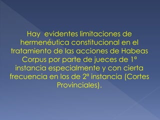 Hay evidentes limitaciones de
hermenéutica constitucional en el
tratamiento de las acciones de Habeas
Corpus por parte de jueces de 1ª
instancia especialmente y con cierta
frecuencia en los de 2ª instancia (Cortes
Provinciales).
 