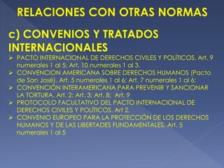 c) CONVENIOS Y TRATADOS
INTERNACIONALES
 PACTO INTERNACIONAL DE DERECHOS CIVILES Y POLÍTICOS. Art. 9
numerales 1 al 5; Art. 10 numerales 1 al 3.
 CONVENCION AMERICANA SOBRE DERECHOS HUMANOS (Pacto
de San José). Art. 5 numerales 1 al 6; Art. 7 numerales 1 al 6;
 CONVENCIÓN INTERAMERICANA PARA PREVENIR Y SANCIONAR
LA TORTURA. Art. 2: Art. 3; Art. 8; Art. 9
 PROTOCOLO FACULTATIVO DEL PACTO INTERNACIONAL DE
DERECHOS CIVILES Y POLÍTICOS. Art 2.
 CONVENIO EUROPEO PARA LA PROTECCIÓN DE LOS DERECHOS
HUMANOS Y DE LAS LIBERTADES FUNDAMENTALES. Art. 5
numerales 1 al 5
 