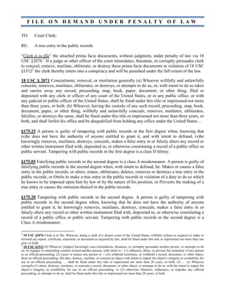 F I L E O N D E M A N D U N D E R P E N A L T Y O F L A W
TO: Court Clerk;
RE: A true entry in the public records
“Clerk is to file” the attached prima facie documents, without judgment, under penalty of law via 18
USC §2076.1
If a judge or other officer of the court intimidates, threatens, or corruptly persuades clerk
to conceal, remove, mutilate, obliterate, or destroy these prima facie documents in violation of 18 USC
§15122
the clerk thereby enters into a conspiracy and will be punished under the full extent of the law.
18 USC § 2071 Concealment, removal, or mutilation generally (a) Whoever willfully and unlawfully
conceals, removes, mutilates, obliterates, or destroys, or attempts to do so, or, with intent to do so takes
and carries away any record, proceeding, map, book, paper, document, or other thing, filed or
deposited with any clerk or officer of any court of the United States, or in any public office, or with
any judicial or public officer of the United States, shall be fined under this title or imprisoned not more
than three years, or both. (b) Whoever, having the custody of any such record, proceeding, map, book,
document, paper, or other thing, willfully and unlawfully conceals, removes, mutilates, obliterates,
falsifies, or destroys the same, shall be fined under this title or imprisoned not more than three years, or
both; and shall forfeit his office and be disqualified from holding any office under the United States…
§175.25 A person is guilty of tampering with public records in the first degree when, knowing that
(s)he does not have the authority of anyone entitled to grant it, and with intent to defraud, (s)he
knowingly removes, mutilates, destroys, conceals, makes a false entry in or falsely alters any record or
other written instrument filed with, deposited in, or otherwise constituting a record of a public office or
public servant. Tampering with public records in the first degree is a class D felony.
§175.05 Falsifying public records in the second degree is a class A misdemeanor. A person is guilty of
falsifying public records in the second degree when, with intent to defraud, he: Makes or causes a false
entry in the public records; or alters, erases, obliterates, deletes, removes or destroys a true entry in the
public records; or Omits to make a true entry in the public records in violation of a duty to do so which
he knows to be imposed upon him by law or by the nature of his position; or Prevents the making of a
true entry or causes the omission thereof in the public records.
§175.20 Tampering with public records in the second degree. A person is guilty of tampering with
public records in the second degree when, knowing that he does not have the authority of anyone
entitled to grant it, he knowingly removes, mutilates, destroys, conceals, makes a false entry in or
falsely alters any record or other written instrument filed with, deposited in, or otherwise constituting a
record of a public office or public servant. Tampering with public records in the second degree is a
Class A misdemeanor.
1
18 USC §2076 Clerk is to file. Whoever, being a clerk of a district court of the United States, willfully refuses or neglects to make or
forward any report, certificate, statement, or document as required by law, shall be fined under this title or imprisoned not more than one
year, or both.
2
18 USC §1512 (b) Whoever [Judges] knowingly uses intimidation, threatens, or corruptly persuades another person, or attempts to do
so, or engages in misleading conduct toward another person, with intent to - (1) influence, delay, or prevent the testimony of any person
in an official proceeding; (2) cause or induce any person to -- (A) withhold testimony, or withhold a record, document, or other object,
from an official proceeding; (B) alter, destroy, mutilate, or conceal an object with intent to impair the object’s integrity or availability for
use in an official proceeding; … shall be fined under this title or imprisoned not more than 20 years, or both. (3) … (c) Whoever
corruptly-(1) alters, destroys, mutilates, or conceals a record, document, or other object, or attempts to do so, with the intent to impair the
object’s integrity or availability for use in an official proceeding; or (2) otherwise obstructs, influences, or impedes any official
proceeding, or attempts to do so, shall be fined under this title or imprisoned not more than 20 years, or both.
 