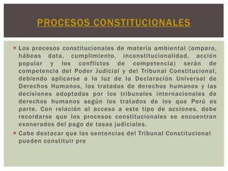 PROCESOS CONSTITUCIONALES
 Los procesos constitucionales de materia ambiental (amparo,
hábeas data, cumplimiento, inconstitucionalidad, acción
popular y los conflictos de competencia) serán de
competencia del Poder Judicial y del Tribunal Constitucional,
debiendo aplicarse a la luz de la Declaración Universal de
Derechos Humanos, los tratados de derechos humanos y las
decisiones adoptadas por los tribunales internacionales de
derechos humanos según los tratados de los que Perú es
parte. Con relación al acceso a este tipo de acciones, debe
recordarse que los procesos constitucionales se encuentran
exonerados del pago de tasas judiciales.
 Cabe destacar que las sentencias del Tribunal Constitucional
pueden constituir pre

 