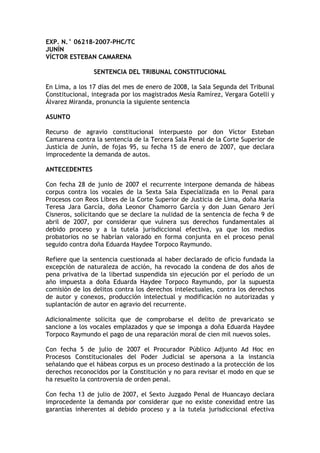 EXP. N.° 06218-2007-PHC/TC
JUNÍN
VÍCTOR ESTEBAN CAMARENA
SENTENCIA DEL TRIBUNAL CONSTITUCIONAL
En Lima, a los 17 días del mes de enero de 2008, la Sala Segunda del Tribunal
Constitucional, integrada por los magistrados Mesía Ramírez, Vergara Gotelli y
Álvarez Miranda, pronuncia la siguiente sentencia
ASUNTO
Recurso de agravio constitucional interpuesto por don Víctor Esteban
Camarena contra la sentencia de la Tercera Sala Penal de la Corte Superior de
Justicia de Junín, de fojas 95, su fecha 15 de enero de 2007, que declara
improcedente la demanda de autos.
ANTECEDENTES
Con fecha 28 de junio de 2007 el recurrente interpone demanda de hábeas
corpus contra los vocales de la Sexta Sala Especializada en lo Penal para
Procesos con Reos Libres de la Corte Superior de Justicia de Lima, doña María
Teresa Jara García, doña Leonor Chamorro García y don Juan Genaro Jerí
Cisneros, solicitando que se declare la nulidad de la sentencia de fecha 9 de
abril de 2007, por considerar que vulnera sus derechos fundamentales al
debido proceso y a la tutela jurisdiccional efectiva, ya que los medios
probatorios no se habrían valorado en forma conjunta en el proceso penal
seguido contra doña Eduarda Haydee Torpoco Raymundo.
Refiere que la sentencia cuestionada al haber declarado de oficio fundada la
excepción de naturaleza de acción, ha revocado la condena de dos años de
pena privativa de la libertad suspendida sin ejecución por el período de un
año impuesta a doña Eduarda Haydee Torpoco Raymundo, por la supuesta
comisión de los delitos contra los derechos intelectuales, contra los derechos
de autor y conexos, producción intelectual y modificación no autorizadas y
suplantación de autor en agravio del recurrente.
Adicionalmente solicita que de comprobarse el delito de prevaricato se
sancione a los vocales emplazados y que se imponga a doña Eduarda Haydee
Torpoco Raymundo el pago de una reparación moral de cien mil nuevos soles.
Con fecha 5 de julio de 2007 el Procurador Público Adjunto Ad Hoc en
Procesos Constitucionales del Poder Judicial se apersona a la instancia
señalando que el hábeas corpus es un proceso destinado a la protección de los
derechos reconocidos por la Constitución y no para revisar el modo en que se
ha resuelto la controversia de orden penal.
Con fecha 13 de julio de 2007, el Sexto Juzgado Penal de Huancayo declara
improcedente la demanda por considerar que no existe conexidad entre las
garantías inherentes al debido proceso y a la tutela jurisdiccional efectiva
 