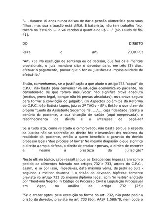 ".... durante 10 anos nunca deixou de dar a pensão alimentícia para suas
filhas, mas sua situação está difícil. É baterista, não tem trabalho fixo.
tocará na festa do .... e vai receber a quantia de R$ ...." (sic. Laudo de fls.
41).
DO DIREITO
Reza o art. 733/CPC:
"Art. 733. Na execução de sentença ou de decisão, que fixa os alimentos
provisionais, o juiz mandará citar o devedor para, em três (3) dias,
efetuar o pagamento, provar que o fez ou justificar a impossibilidade de
efetuá-lo."
Então, convenhamos, se a justificação a que alude o artigo 733 "caput" do
C.P.C. não basta para convencer da situação econômica do paciente, na
consideração de que "prova inequívoca" não significa prova absoluta
(rectius, prova legal, porque não há provas absolutas), mas prova segura
para formar a convicção do julgador, (in Aspectos polêmicos da Reforma
do C.P.C. João Batista Lopes, juiz do 2º TACiv - SP). Então, o que dizer do
próprio "Laudo da Assistente Social" de fls. .../..., cuja fidelidade retrata a
penúria do paciente, a sua situação de saúde (aqui comprovada), o
reconhecimento da dívida e o interesse de pagá-lo?
Se a tudo isto, como relatado e comprovado, não basta porque a espada
da Justiça não se sobrepõe ao direito frio e insensível dos reclamos da
realidade do paciente, então a quem beneficia a garantia do devido
processo legal ("due process of law")? No mesmo diapasão, o que significa
o direito a ampla defesa, o direito de produzir provas, o direito de recorrer
e mesmo a presteza da jurisdição?
Neste último tópico, cabe ressaltar que as Exeqüentes ingressaram com o
pedido de alimentos fulcrado nos artigos 732 e 733, ambos do C.P.C.,
assim, e só por isso, impede-as, data máxima vênia, de pedir ao Juiz -
segundo a melhor doutrina - a prisão do devedor, hipótese somente
prevista no artigo 733 do mesmo diploma legal, com "in verbis" anotado
por Theotonio Negrão in Código de Processo Civil e Legislação Processual
em Vigor, na análise do artigo 732 (2ª):
"Se o credor optou pela execução na forma do art. 732, não pode pedir a
prisão do devedor, prevista no art. 733 (Bol. AASP 1.580/78, nem pode o
 