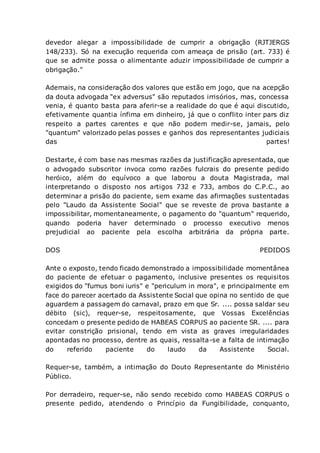 devedor alegar a impossibilidade de cumprir a obrigação (RJTJERGS
148/233). Só na execução requerida com ameaça de prisão (art. 733) é
que se admite possa o alimentante aduzir impossibilidade de cumprir a
obrigação."
Ademais, na consideração dos valores que estão em jogo, que na acepção
da douta advogada "ex adversus" são reputados irrisórios, mas, concessa
venia, é quanto basta para aferir-se a realidade do que é aqui discutido,
efetivamente quantia ínfima em dinheiro, já que o conflito inter pars diz
respeito a partes carentes e que não podem medir-se, jamais, pelo
"quantum" valorizado pelas posses e ganhos dos representantes judiciais
das partes!
Destarte, é com base nas mesmas razões da justificação apresentada, que
o advogado subscritor invoca como razões fulcrais do presente pedido
heróico, além do equívoco a que laborou a douta Magistrada, mal
interpretando o disposto nos artigos 732 e 733, ambos do C.P.C., ao
determinar a prisão do paciente, sem exame das afirmações sustentadas
pelo "Laudo da Assistente Social" que se reveste de prova bastante a
impossibilitar, momentaneamente, o pagamento do "quantum" requerido,
quando poderia haver determinado o processo executivo menos
prejudicial ao paciente pela escolha arbitrária da própria parte.
DOS PEDIDOS
Ante o exposto, tendo ficado demonstrado a impossibilidade momentânea
do paciente de efetuar o pagamento, inclusive presentes os requisitos
exigidos do "fumus boni iuris" e "periculum in mora", e principalmente em
face do parecer acertado da Assistente Social que opina no sentido de que
aguardem a passagem do carnaval, prazo em que Sr. .... possa saldar seu
débito (sic), requer-se, respeitosamente, que Vossas Excelências
concedam o presente pedido de HABEAS CORPUS ao paciente SR. .... para
evitar constrição prisional, tendo em vista as graves irregularidades
apontadas no processo, dentre as quais, ressalta-se a falta de intimação
do referido paciente do laudo da Assistente Social.
Requer-se, também, a intimação do Douto Representante do Ministério
Público.
Por derradeiro, requer-se, não sendo recebido como HABEAS CORPUS o
presente pedido, atendendo o Princípio da Fungibilidade, conquanto,
 