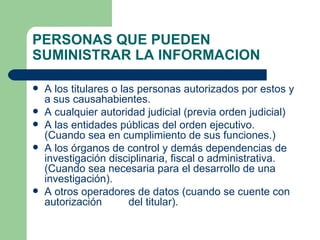 PERSONAS QUE PUEDEN SUMINISTRAR LA INFORMACION A los titulares o las personas autorizados por estos y a sus causahabientes. A cualquier autoridad judicial (previa orden judicial) A las entidades públicas del orden ejecutivo. (Cuando sea en cumplimiento de sus funciones.) A los órganos de control y demás dependencias de investigación disciplinaria, fiscal o administrativa. (Cuando sea necesaria para el desarrollo de una investigación). A otros operadores de datos (cuando se cuente con autorización  del titular). 
