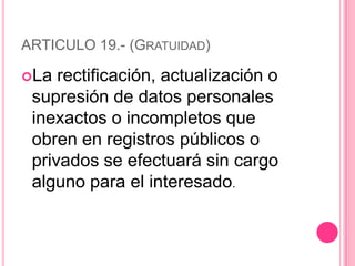 ARTICULO 19.- (Gratuidad)La rectificación, actualización o supresión de datos personales inexactos o incompletos que obren en registros públicos o privados se efectuará sin cargo alguno para el interesado.
