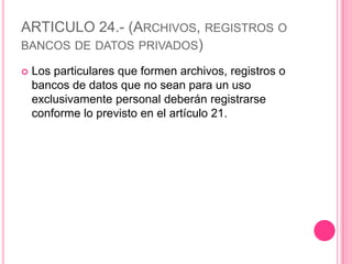 ARTICULO 24.- (Archivos, registros o bancos de datos privados)Los particulares que formen archivos, registros o bancos de datos que no sean para un uso exclusivamente personal deberán registrarse conforme lo previsto en el artículo 21.