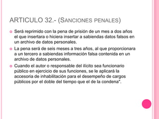 ARTICULO 32.- (Sanciones penales)Será reprimido con la pena de prisión de un mes a dos años el que insertara o hiciera insertar a sabiendas datos falsos en un archivo de datos personales.La pena será de seis meses a tres años, al que proporcionara a un tercero a sabiendas información falsa contenida en un archivo de datos personales.Cuando el autor o responsable del ilícito sea funcionario público en ejercicio de sus funciones, se le aplicará la accesoria de inhabilitación para el desempeño de cargos públicos por el doble del tiempo que el de la condena".