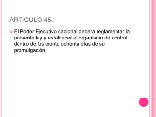 ARTICULO 45.-El Poder Ejecutivo nacional deberá reglamentar la presente ley y establecer el organismo de control dentro de los ciento ochenta días de su promulgación.