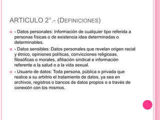 ARTICULO 2°.- (Definiciones)- Datos personales: Información de cualquier tipo referida a personas físicas o de existencia idea determinadas o determinables.- Datos sensibles: Datos personales que revelan origen racial y étnico, opiniones políticas, convicciones religiosas, filosóficas o morales, afiliación sindical e información referente a la salud o a la vida sexual.- Usuario de datos: Toda persona, pública o privada que realice a su arbitrio el tratamiento de datos, ya sea en archivos, registros o bancos de datos propios o a través de conexión con los mismos.