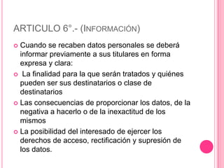 ARTICULO 6°.- (Información)Cuando se recaben datos personales se deberá informar previamente a sus titulares en forma expresa y clara: La finalidad para la que serán tratados y quiénes pueden ser sus destinatarios o clase de destinatariosLas consecuencias de proporcionar los datos, de la negativa a hacerlo o de la inexactitud de los mismosLa posibilidad del interesado de ejercer los derechos de acceso, rectificación y supresión de los datos.