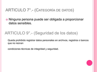 ARTICULO 7°.- (Categoría de datos)Ninguna persona puede ser obligada a proporcionar datos sensibles.ARTICULO 9°.- (Seguridad de los datos)Queda prohibido registrar datos personales en archivos, registros o bancos que no reúnancondiciones técnicas de integridad y seguridad.