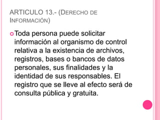 ARTICULO 13.- (Derecho de Información)Toda persona puede solicitar información al organismo de control relativa a la existencia de archivos, registros, bases o bancos de datos personales, sus finalidades y la identidad de sus responsables. El registro que se lleve al efecto será de consulta pública y gratuita.