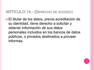 ARTICULO 14.- (Derecho de acceso)El titular de los datos, previa acreditación de su identidad, tiene derecho a solicitar y obtener información de sus datos personales incluidos en los bancos de datos públicos, o privados destinados a proveer informes.