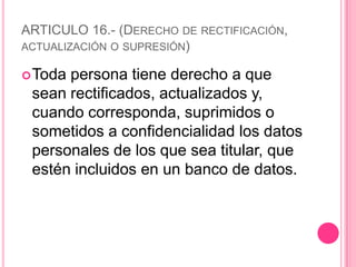 ARTICULO 16.- (Derecho de rectificación, actualización o supresión)Toda persona tiene derecho a que sean rectificados, actualizados y, cuando corresponda, suprimidos o sometidos a confidencialidad los datos personales de los que sea titular, que estén incluidos en un banco de datos.