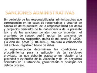 Sanciones administrativas   Sin perjuicio de las responsabilidades administrativas que correspondan en los casos de responsables o usuarios de bancos de datos públicos; de la responsabilidad por daños y perjuicios derivados de la inobservancia de la presente ley, y de las sanciones penales que correspondan, el organismo de control podrá aplicar las sanciones de apercibimiento, suspensión, multa de mil pesos ($ 1.000.-) a cien mil pesos ($ 100.000.-), clausura o cancelación del archivo, registro o banco de datos.   La reglamentación determinará las condiciones y procedimientos para la aplicación de las sanciones previstas, las que deberán graduarse en relación a la gravedad y extensión de la violación y de los perjuicios derivados de la infracción, garantizando el principio del debido proceso.