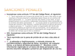 SANCIONES PENALESIncorpórase como artículo 117 bis del Código Penal, el siguiente:1°. Será reprimido con la pena de prisión de un mes a dos años el que insertara o hiciera insertar a sabiendas datos falsos en un archivo de datos personales. 2°. La pena será de seis meses a tres años, al que proporcionara a un tercero a sabiendas información falsa contenida en un archivo de datos personales. 3°. La escala penal se aumentará en la mitad del mínimo y del máximo, cuando del hecho se derive perjuicio a alguna persona. 4°. Cuando el autor o responsable del ilícito sea funcionario público en ejercicio de sus funciones, se le aplicará la accesoria de inhabilitación para el desempeño de cargos públicos por el doble del tiempo que el de la condena".2#2. Incorpórase como artículo 157 bis del Código Penal el siguiente:"Será reprimido con la pena de prisión de un mes a dos años el que:1°. A sabiendas e ilegítimamente, o violando sistemas de confidencialidad y seguridad de datos, accediere, de cualquier forma, a un banco de datos personales; 2°. Revelare a otro información registrada en un banco de datos personales cuyo secreto estuviere obligado a preservar por disposición de una ley.