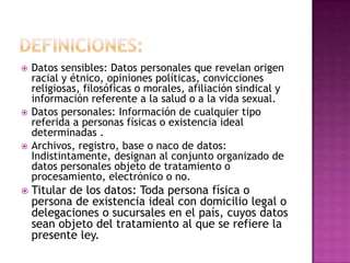 Definiciones:Datos sensibles: Datos personales que revelan origen racial y étnico, opiniones políticas, convicciones religiosas, filosóficas o morales, afiliación sindical y información referente a la salud o a la vida sexual.Datos personales: Información de cualquier tipo referida a personas físicas o existencia ideal determinadas .Archivos, registro, base o naco de datos: Indistintamente, designan al conjunto organizado de datos personales objeto de tratamiento o procesamiento, electrónico o no.Titular de los datos: Toda persona física o persona de existencia ideal con domicilio legal o delegaciones o sucursales en el país, cuyos datos sean objeto del tratamiento al que se refiere la presente ley.