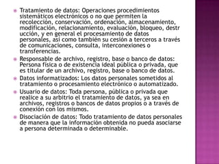Tratamiento de datos: Operaciones procedimientos sistemáticos electrónicos o no que permiten la recolección, conservación, ordenación, almacenamiento, modificación, relacionamiento, evaluación, bloqueo, destrucción, y en general el procesamiento de datos personales, así como también su cesión a terceros a través de comunicaciones, consulta, interconexiones o transferencias.Responsable de archivo, registro, base o banco de datos: Persona física o de existencia ideal pública o privada, que es titular de un archivo, registro, base o banco de datos.Datos informatizados: Los datos personales sometidos al tratamiento o procesamiento electrónico o automatizado.Usuario de datos: Toda persona, pública o privada que realice a su arbitrio el tratamiento de datos, ya sea en archivos, registros o bancos de datos propios o a través de conexión con los mismos.Disociación de datos: Todo tratamiento de datos personales de manera que la información obtenida no pueda asociarse a persona determinada o determinable.