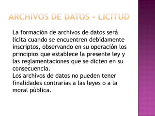 Archivos de datos - LicitudLa formación de archivos de datos será lícita cuando se encuentren debidamente inscriptos, observando en su operación los principios que establece la presente ley y las reglamentaciones que se dicten en su consecuencia.Los archivos de datos no pueden tener finalidades contrarias a las leyes o a la moral pública.