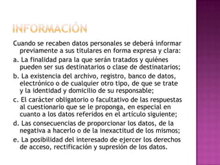 InformaciónCuando se recaben datos personales se deberá informar previamente a sus titulares en forma expresa y clara:a. La finalidad para la que serán tratados y quiénes pueden ser sus destinatarios o clase de destinatarios;b. La existencia del archivo, registro, banco de datos, electrónico o de cualquier otro tipo, de que se trate y la identidad y domicilio de su responsable;c. El carácter obligatorio o facultativo de las respuestas al cuestionario que se le proponga, en especial en cuanto a los datos referidos en el artículo siguiente;d. Las consecuencias de proporcionar los datos, de la negativa a hacerlo o de la inexactitud de los mismos;e. La posibilidad del interesado de ejercer los derechos de acceso, rectificación y supresión de los datos.