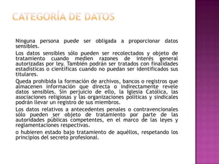 Categoría de datos    Ninguna persona puede ser obligada a proporcionar datos sensibles.    Los datos sensibles sólo pueden ser recolectados y objeto de tratamiento cuando medien razones de interés general autorizadas por ley. También podrán ser tratados con finalidades estadísticas o científicas cuando no puedan ser identificados sus titulares.    Queda prohibida la formación de archivos, bancos o registros que almacenen información que directa o indirectamente revele datos sensibles. Sin perjuicio de ello, la Iglesia Católica, las asociaciones religiosas y las organizaciones políticas y sindicales podrán llevar un registro de sus miembros.    Los datos relativos a antecedentes penales o contravencionales sólo pueden ser objeto de tratamiento por parte de las autoridades públicas competentes, en el marco de las leyes y reglamentaciones respectivas.    o hubieren estado bajo tratamiento de aquéllos, respetando los principios del secreto profesional.