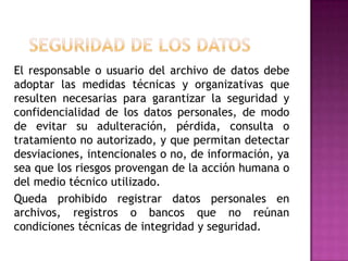 Seguridad de los datos   El responsable o usuario del archivo de datos debe adoptar las medidas técnicas y organizativas que resulten necesarias para garantizar la seguridad y confidencialidad de los datos personales, de modo de evitar su adulteración, pérdida, consulta o tratamiento no autorizado, y que permitan detectar desviaciones, intencionales o no, de información, ya sea que los riesgos provengan de la acción humana o del medio técnico utilizado.   Queda prohibido registrar datos personales en archivos, registros o bancos que no reúnan condiciones técnicas de integridad y seguridad.