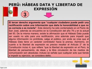 PERÚ: HÁBEAS DATA Y LIBERTAD DEPERÚ: HÁBEAS DATA Y LIBERTAD DE
EXPRESIÓNEXPRESIÓN
El tercer derecho argumenta que “cualquier ciudadano puede pedir unaEl tercer derecho argumenta que “cualquier ciudadano puede pedir una
rectificación sobre una información que daña la honorabilidad o que norectificación sobre una información que daña la honorabilidad o que no
es correcta o es incierta”es correcta o es incierta”. Este derecho ha sido contemplado en el Pacto de
San José, además se encuentra en la Constitución del año 79 y en la actual
del 93. De la misma manera, existe la afirmación que el Hábeas Data puede
ser usado no sólo para una rectificación, sino además para impedir que
alguna información no prohibida, salga al público, por ende se cree que el
Hábeas Data tiene un carácter controlador hacia la prensa. Asimismo, en
cuanto a la libertad de expresión es preciso resaltar el Artículo 2° de la
Constitución inciso 4, que refiere “que la libertad de expresión en el Perú, la
libertad de pensamiento, de ideas y la libre circulación de los medios de
comunicación son absolutas; incluso se señala que cualquier acto que tienda
a impedir su ejercicio, se considera delito.
33
 