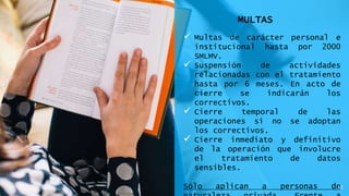 MULTAS
 Multas de carácter personal e
institucional hasta por 2000
SMLMV.
 Suspensión de actividades
relacionadas con el tratamiento
hasta por 6 meses. En acto de
cierre se indicarán los
correctivos.
 Cierre temporal de las
operaciones si no se adoptan
los correctivos.
 Cierre inmediato y definitivo
de la operación que involucre
el tratamiento de datos
sensibles.
Sólo aplican a personas de12
 