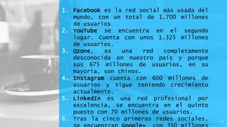 1. Facebook es la red social más usada del
mundo, con un total de 1.700 millones
de usuarios
2. YouTube se encuentra en el segundo
lugar. Cuenta con unos 1.325 millones
de usuarios.
3. Qzone, es una red completamente
desconocida en nuestro país y porque
sus 675 millones de usuarios, en su
mayoría, son chinos.
4. Instagram cuenta con 600 millones de
usuarios y sigue teniendo crecimiento
actualmente.
5. LinkedIn es una red profesional por
excelencia, se encuentra en el quinto
puesto con 70 millones de usuarios.
6. Tras la cinco primeras redes sociales, 4
 