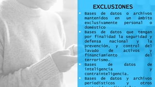 EXCLUSIONES
 Bases de datos o archivos
mantenidos en un ámbito
exclusivamente personal o
doméstico
 Bases de datos que tengan
por finalidad la seguridad y
defensa nacional y la
prevención, y control del
lavado de activos y
financiamiento del
terrorismo.
 Bases de datos de
inteligencia y
contrainteligencia.
 Bases de datos y archivos
periodísticos y otros
 