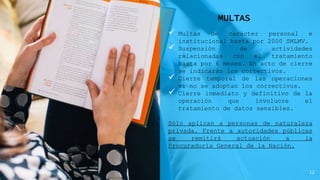 MULTAS
 Multas de carácter personal e
institucional hasta por 2000 SMLMV.
 Suspensión de actividades
relacionadas con el tratamiento
hasta por 6 meses. En acto de cierre
se indicarán los correctivos.
 Cierre temporal de las operaciones
si no se adoptan los correctivos.
 Cierre inmediato y definitivo de la
operación que involucre el
tratamiento de datos sensibles.
Sólo aplican a personas de naturaleza
privada. Frente a autoridades públicas
se remitirá actuación a la
Procuraduría General de la Nación.
12
 
