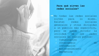Para qué sirven las
redes sociales?
➜ No todas las redes sociales
sirven para lo mismo.
Existen redes sociales
generales y otras dirigidas
a un público más específico,
pero se puede dividir la
utilidad de las redes
sociales en cuatro puntos:
○ Comunicación
○ Intercambio de
información
○ Entretenimiento
○ Marketing
3
 