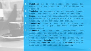 1. Facebook es la red social más usada del
mundo, con un total de 1.700 millones de
usuarios
2. YouTube se encuentra en el segundo lugar.
Cuenta con unos 1.325 millones de usuarios.
3. Qzone, es una red completamente desconocida
en nuestro país y porque sus 675 millones de
usuarios, en su mayoría, son chinos.
4. Instagram cuenta con 600 millones de
usuarios y sigue teniendo crecimiento
actualmente.
5. LinkedIn es una red profesional por
excelencia, se encuentra en el quinto puesto
con 70 millones de usuarios.
6. Tras la cinco primeras redes sociales, se
encuentran Google+, con 350 millones de
usuarios; Twitter con 317; y Snapchat con un
poco más d 300 millones de usuarios.
4
 