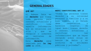 GENERALIDADES
QUÉ ES?
El Habeas Data es
el derecho que tiene
toda persona para
conocer, actualizar y
rectificar toda
aquella información
que se relacione con
ella y que se
recopile o almacene
en centrales de
información.
Este derecho está
regulado por la ley
1266 de 2008.
MARCO CONSTITUCIONAL ART 15
“Todas las personas tienen
derecho a su intimidad
personal y familiar y a su
buen nombre, y el Estado
debe respetarlos y
hacerlos respetar. De
igual modo, tienen derecho
a conocer, actualizar y
rectificar las
informaciones que se hayan
recogido sobre ellas en
bancos de datos y en
archivos de entidades
públicas y privadas”.
6
 