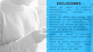 EXCLUSIONES
 Bases de datos o archivos
mantenidos en un ámbito
exclusivamente personal o
doméstico
 Bases de datos que tengan por
finalidad la seguridad y defensa
nacional y la prevención, y
control del lavado de activos y
financiamiento del terrorismo.
 Bases de datos de inteligencia y
contrainteligencia.
 Bases de datos y archivos
periodísticos y otros contenidos
editoriales.
 Bases de datos reguladas por la
Ley 1266 de 2008 (datos
financieros – crediticios).
 Bases de datos del DANE.
 